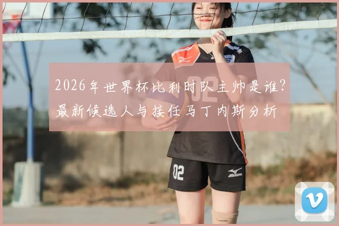 2026年世界杯比利时队主帅是谁?最新候选人与接任马丁内斯分析