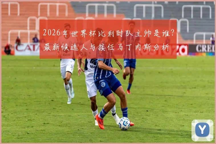 2026年世界杯比利时队主帅是谁？最新候选人与接任马丁内斯分析
