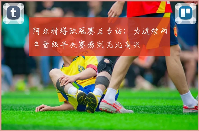 阿尔特塔欧冠赛后专访:为连续两年晋级半决赛感到无比高兴