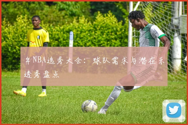 年NBA选秀大会：球队需求与潜在乐透秀盘点