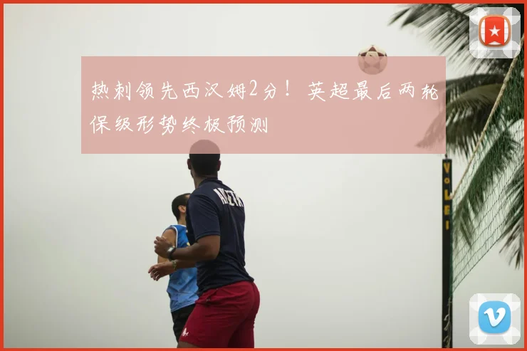 热刺领先西汉姆2分！英超最后两轮保级形势终极预测