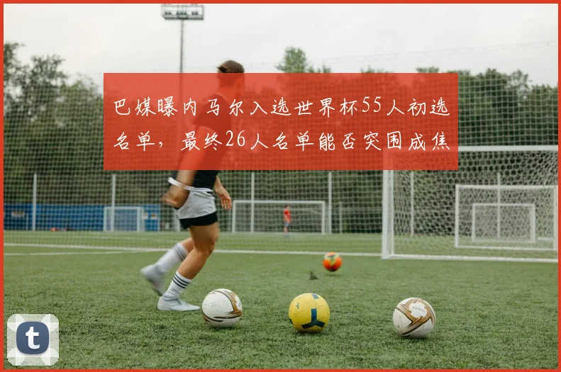 巴媒曝内马尔入选世界杯55人初选名单,最终26人名单能否突围成焦点