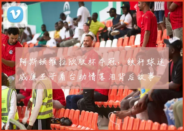 阿斯顿维拉欧联杯夺冠，铁杆球迷威廉王子看台动情落泪背后故事