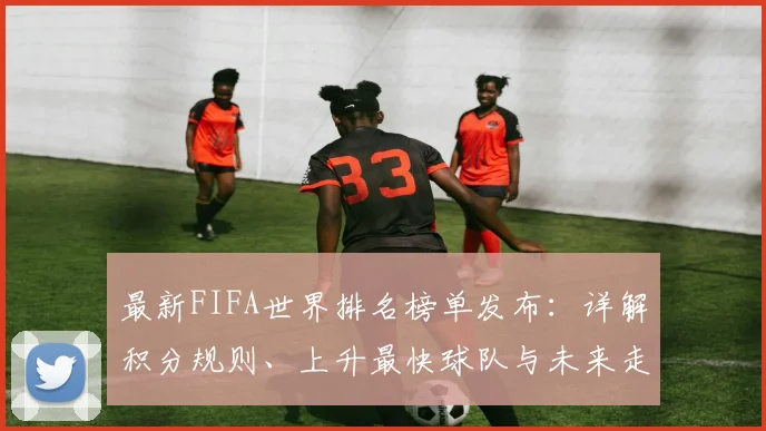最新FIFA世界排名榜单发布：详解积分规则、上升最快球队与未来走势