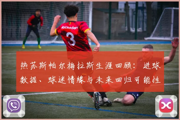 热苏斯帕尔梅拉斯生涯回顾：进球数据、球迷情缘与未来回归可能性探讨