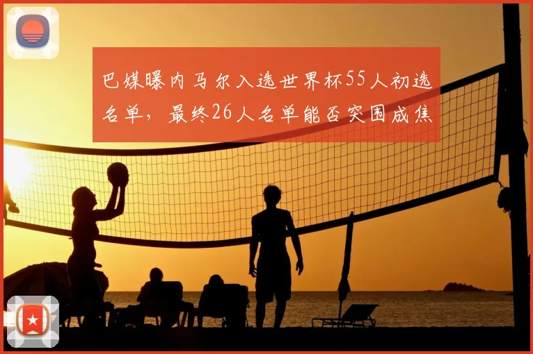 巴媒曝内马尔入选世界杯55人初选名单，最终26人名单能否突围成焦点