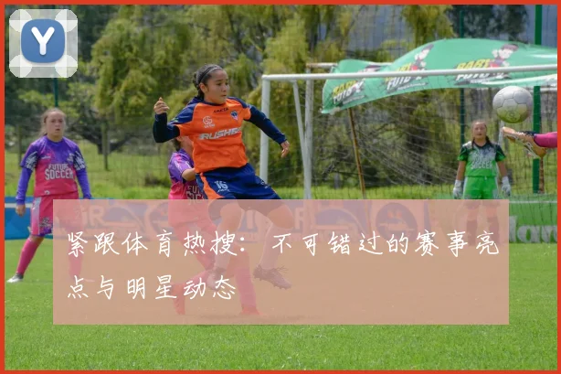 紧跟体育热搜:不可错过的赛事亮点与明星动态